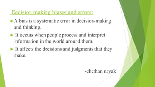 Decision making biases and errors:
►A bias is a systematic error in decision-making
and thinking.
► It occurs when people process and interpret
information in the world around them.
► It affects the decisions and judgments that they
make.
-chethan nayak
 