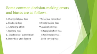 Some common decision-making errors
and biases are as follows:
1.Overconfidence bias
2.Hindsight bias
3.Anchoring effect
4.Framing bias
5. Escalation of commitment
6.Immediate gratification
7.Selective perception
8.Confirmation bias
9.Availability bias
10.Representation bias
11.Randomness bias
12.self-serving bias
 
