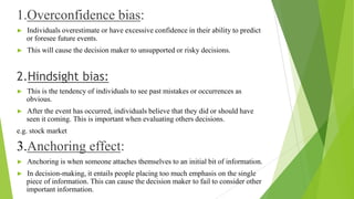 1.Overconfidence bias:
► Individuals overestimate or have excessive confidence in their ability to predict
or foresee future events.
► This will cause the decision maker to unsupported or risky decisions.
2.Hindsight bias:
► This is the tendency of individuals to see past mistakes or occurrences as
obvious.
► After the event has occurred, individuals believe that they did or should have
seen it coming. This is important when evaluating others decisions.
e.g. stock market
3.Anchoring effect:
► Anchoring is when someone attaches themselves to an initial bit of information.
► In decision-making, it entails people placing too much emphasis on the single
piece of information. This can cause the decision maker to fail to consider other
important information.
 