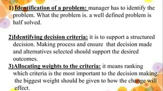 1)Identification of a problem: manager has to identify the
problem. What the problem is. a well defined problem is
half solved.
2)Identifying decision criteria: it is to support a structured
decision. Making process and ensure that decision made
and alternatives selected should support the desired
outcomes.
3)Allocating weights to the criteria: it means ranking
which criteria is the most important to the decision making.
the biggest weight should be given to how the change will
effect.
 
