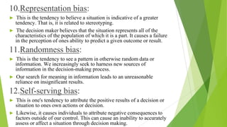 10.Representation bias:
► This is the tendency to believe a situation is indicative of a greater
tendency. That is, it is related to stereotyping.
► The decision maker believes that the situation represents all of the
characteristics of the population of which it is a part. It causes a failure
in the perception of ones ability to predict a given outcome or result.
11.Randomness bias:
► This is the tendency to see a pattern in otherwise random data or
information. We increasingly seek to harness new sources of
information in the decision-making process.
► Our search for meaning in information leads to an unreasonable
reliance on insignificant results.
12.Self-serving bias:
► This is one's tendency to attribute the positive results of a decision or
situation to ones own actions or decision.
► Likewise, it causes individuals to attribute negative consequences to
factors outside of our control. This can cause an inability to accurately
assess or affect a situation through decision making.
 