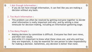 1.Not Enough Information :
• If you do not have enough information, it can feel like you are making a
decision without any basis.
2. Too Much Information :
● This problem can often be resolved by getting everyone together to decide
what information is really important and why, and by setting a clear
timescale for decision-making, including an information-gathering stage.
3.Too Many People :
● Making decisions by committee is difficult. Everyone has their own views,
and their own values.
● And while it’s important to know what these views are, and why and how
they are important, it may be essential for one person to take responsibility
for making a decision. Sometimes, any decision is better than none.
 