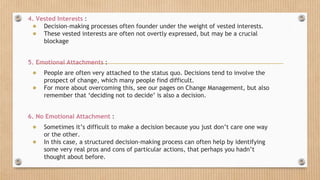 4. Vested Interests :
● Decision-making processes often founder under the weight of vested interests.
● These vested interests are often not overtly expressed, but may be a crucial
blockage
5. Emotional Attachments :
● People are often very attached to the status quo. Decisions tend to involve the
prospect of change, which many people find difficult.
● For more about overcoming this, see our pages on Change Management, but also
remember that ‘deciding not to decide’ is also a decision.
6. No Emotional Attachment :
● Sometimes it’s difficult to make a decision because you just don’t care one way
or the other.
● In this case, a structured decision-making process can often help by identifying
some very real pros and cons of particular actions, that perhaps you hadn’t
thought about before.
 