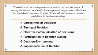 The efforts of the management are to take correct decisions. A
wrong decision at any level of management may create difficulties
for the whole business. In spite of best efforts there are certain
problems in decision-making.
•1.Correctness of Decisions
•2.Timing of Decision
•3.Effective Communication of Decisions
•4.Participation in Decision-Making
•5.Decision-Environment
•6.Implementation of Decision
 