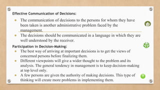 Effective Communication of Decisions:
● The communication of decisions to the persons for whom they have
been taken is another administrative problem faced by the
management.
● The decisions should be communicated in a language in which they are
well understood by the receiver.
Participation in Decision-Making:
● The best way of arriving at important decisions is to get the views of
concerned persons before finalizing them.
● Different viewpoints will give a wider thought to the problem and its
analysis. The general tendency in management is to keep decision-making
at top level only.
● A few persons are given the authority of making decisions. This type of
thinking will create more problems in implementing them.
 