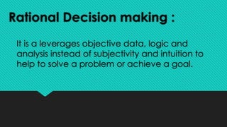 Rational Decision making :
It is a leverages objective data, logic and
analysis instead of subjectivity and intuition to
help to solve a problem or achieve a goal.
 