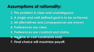 Assumptions of rationality:
1. The problem is clear and unambiguous.
2. A single and well defined goal is to be achieved.
3. All alternatives and consequences are known.
4. Preferences are clear.
5. Preferences are constant and stable.
6. No time or cost constraints exist.
7. Final choice will maximize payoff.
 
