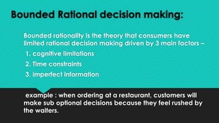 Bounded Rational decision making:
Bounded rationality is the theory that consumers have
limited rational decision making driven by 3 main factors –
1. cognitive limitations
2. Time constraints
3. imperfect information
example : when ordering at a restaurant, customers will
make sub optional decisions because they feel rushed by
the waiters.
 