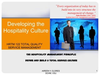 Developing the
Hospitality Culture
HRTM 122 TOTAL QUALITY
SERVICE MANAGEMENT
AIREEN Y. CLORES
DCHM, VSU
1
“Every organization of today has to
build into its very structure the
management of change.”
Peter Drucker (1909 - 2005)
Austrian-born U.S. management consultant.
Post-capitalist Society
THE HOSPITALITY MANAGEMENT PRINCIPLE:
Define and build a total service culture
 