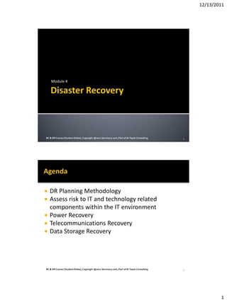 12/13/2011
1
Module 4
BC & DR Course [StudentSlides],Copyright @2011 Secrivacy.com,Part of Al-TaysirConsulting 1
 DR Planning Methodology
 Assess risk to IT and technology related
components within the IT environment
 Power Recovery
 Telecommunications Recovery
 Data Storage Recovery
BC & DR Course [StudentSlides],Copyright @2011 Secrivacy.com,Part of Al-TaysirConsulting 2
 