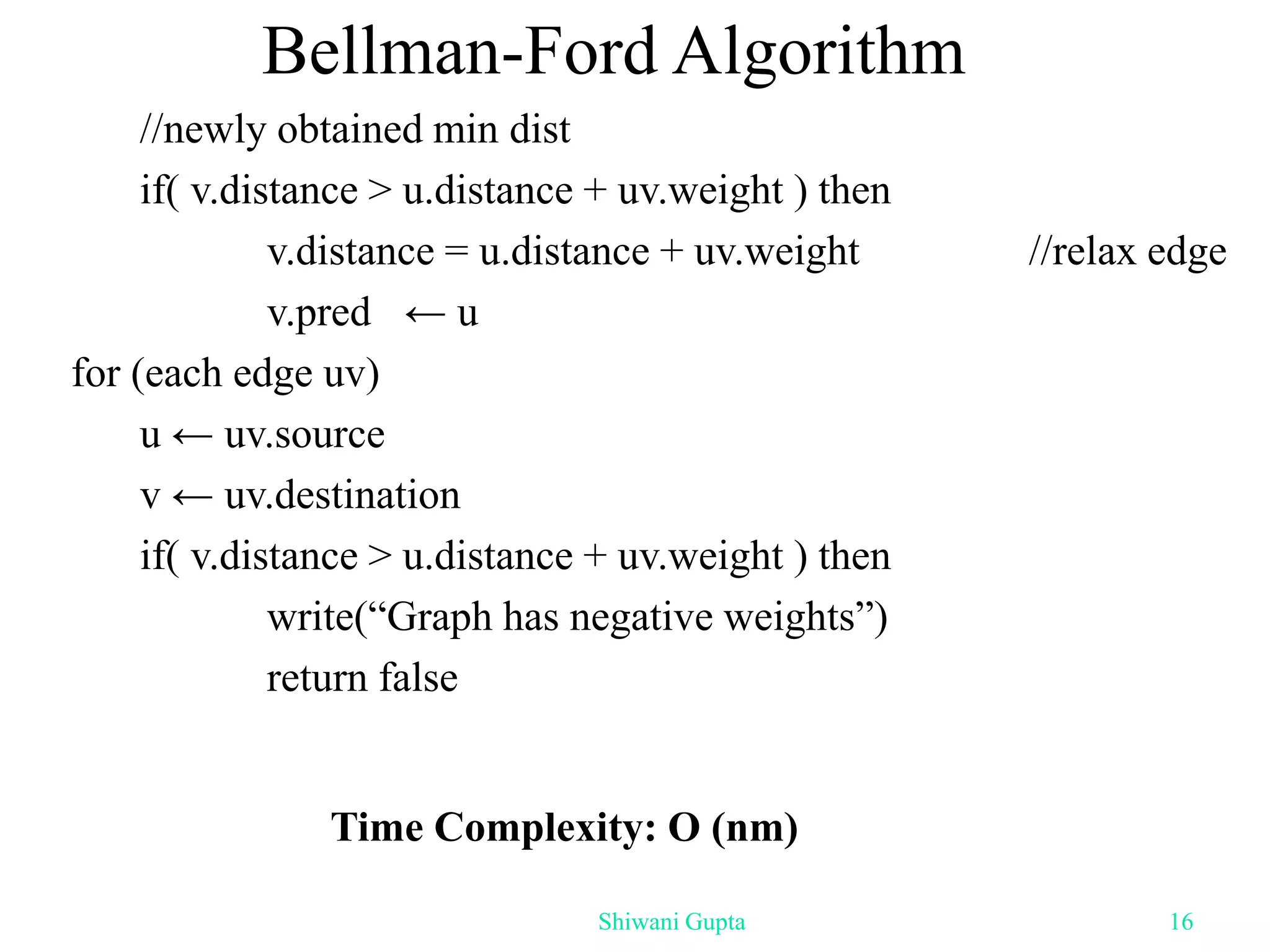 Bellman-Ford Algorithm
//newly obtained min dist
if( v.distance > u.distance + uv.weight ) then
v.distance = u.distance + uv.weight //relax edge
v.pred ← u
for (each edge uv)
u ← uv.source
v ← uv.destination
if( v.distance > u.distance + uv.weight ) then
write(“Graph has negative weights”)
return false
Time Complexity: O (nm)
Shiwani Gupta 16
 