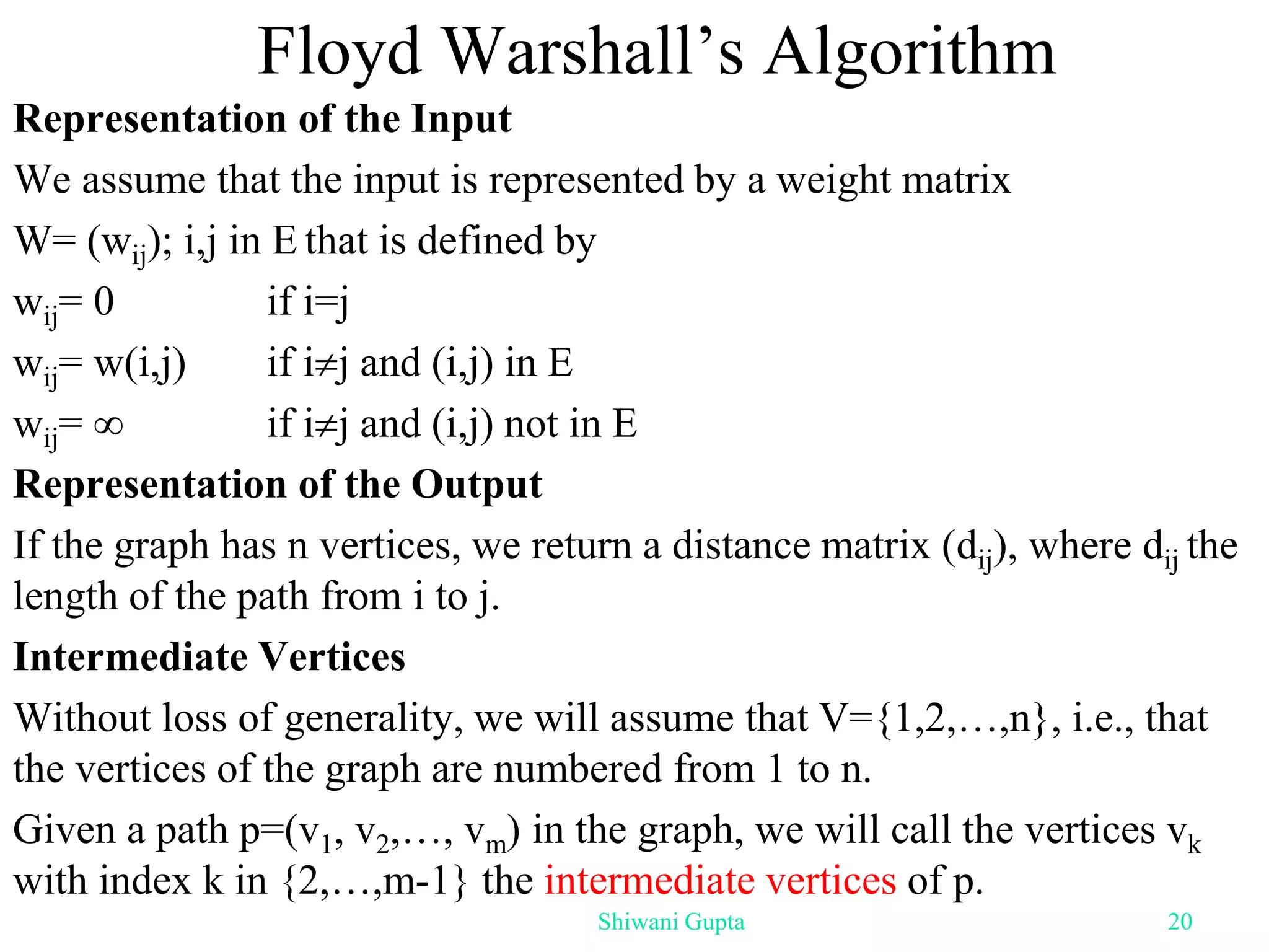 Floyd Warshall’s Algorithm
Representation of the Input
We assume that the input is represented by a weight matrix
W= (wij); i,j in E that is defined by
wij= 0 if i=j
wij= w(i,j) if ij and (i,j) in E
wij=  if ij and (i,j) not in E
Representation of the Output
If the graph has n vertices, we return a distance matrix (dij), where dij the
length of the path from i to j.
Intermediate Vertices
Without loss of generality, we will assume that V={1,2,…,n}, i.e., that
the vertices of the graph are numbered from 1 to n.
Given a path p=(v1, v2,…, vm) in the graph, we will call the vertices vk
with index k in {2,…,m-1} the intermediate vertices of p.
Shiwani Gupta 20
 