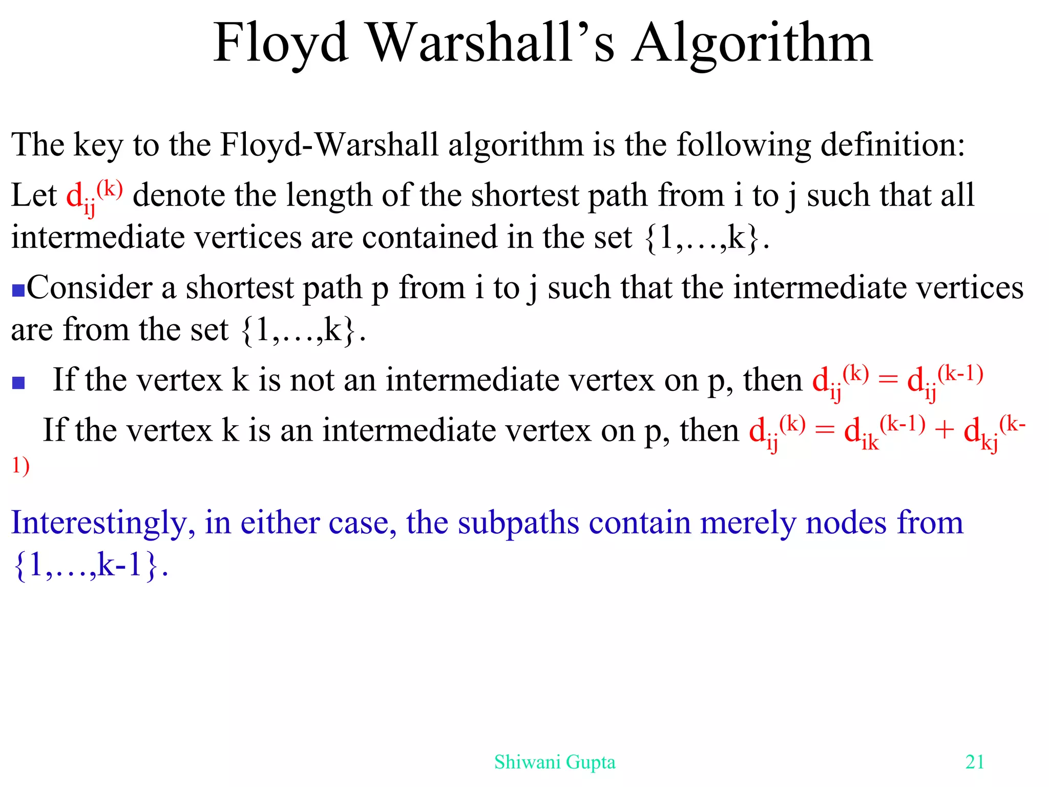 The key to the Floyd-Warshall algorithm is the following definition:
Let dij
(k) denote the length of the shortest path from i to j such that all
intermediate vertices are contained in the set {1,…,k}.
Consider a shortest path p from i to j such that the intermediate vertices
are from the set {1,…,k}.
 If the vertex k is not an intermediate vertex on p, then dij
(k) = dij
(k-1)
If the vertex k is an intermediate vertex on p, then dij
(k) = dik
(k-1) + dkj
(k-
1)
Interestingly, in either case, the subpaths contain merely nodes from
{1,…,k-1}.
Floyd Warshall’s Algorithm
Shiwani Gupta 21
 
