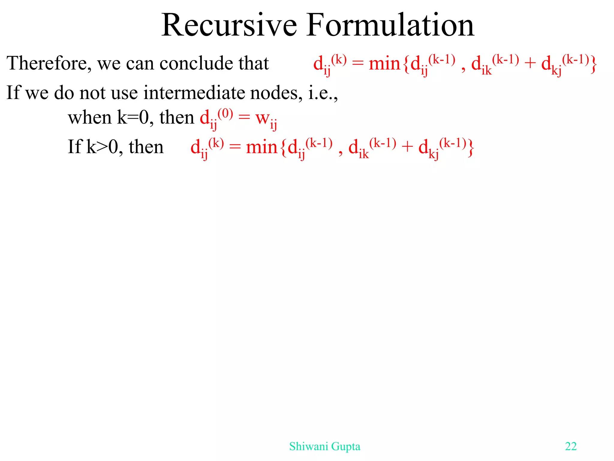 Recursive Formulation
Therefore, we can conclude that dij
(k) = min{dij
(k-1) , dik
(k-1) + dkj
(k-1)}
If we do not use intermediate nodes, i.e.,
when k=0, then dij
(0) = wij
If k>0, then dij
(k) = min{dij
(k-1) , dik
(k-1) + dkj
(k-1)}
Shiwani Gupta 22
 