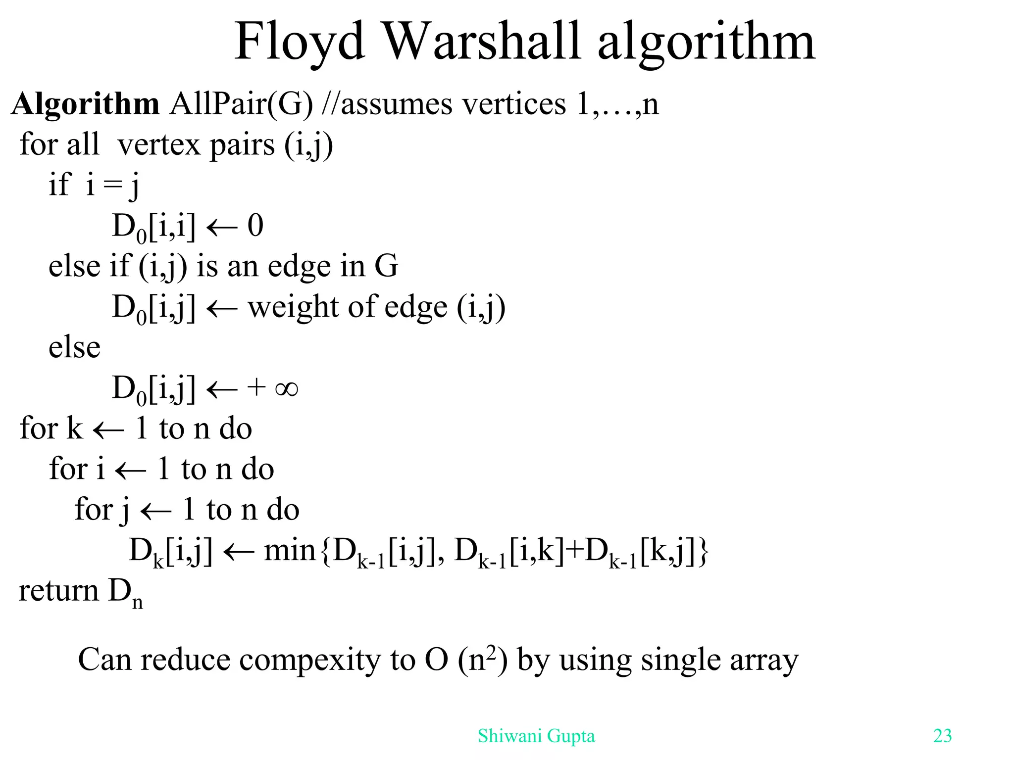 Floyd Warshall algorithm
Algorithm AllPair(G) //assumes vertices 1,…,n
for all vertex pairs (i,j)
if i = j
D0[i,i]  0
else if (i,j) is an edge in G
D0[i,j]  weight of edge (i,j)
else
D0[i,j]  + 
for k  1 to n do
for i  1 to n do
for j  1 to n do
Dk[i,j]  min{Dk-1[i,j], Dk-1[i,k]+Dk-1[k,j]}
return Dn
Can reduce compexity to O (n2) by using single array
Shiwani Gupta 23
 
