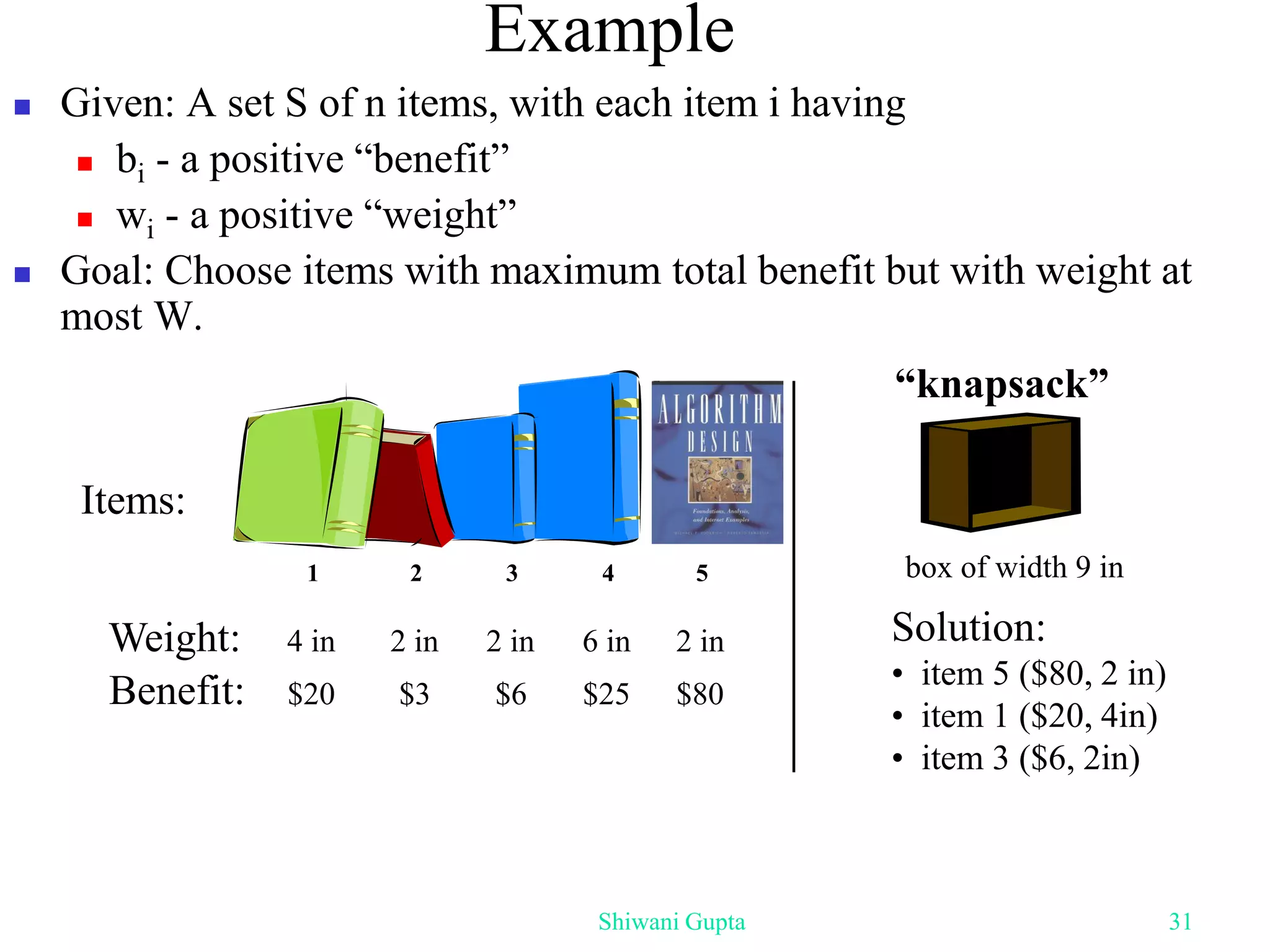  Given: A set S of n items, with each item i having
 bi - a positive “benefit”
 wi - a positive “weight”
 Goal: Choose items with maximum total benefit but with weight at
most W.
Example
Weight:
Benefit:
1 2 3 4 5
4 in 2 in 2 in 6 in 2 in
$20 $3 $6 $25 $80
Items:
box of width 9 in
Solution:
• item 5 ($80, 2 in)
• item 1 ($20, 4in)
• item 3 ($6, 2in)
“knapsack”
Shiwani Gupta 31
 