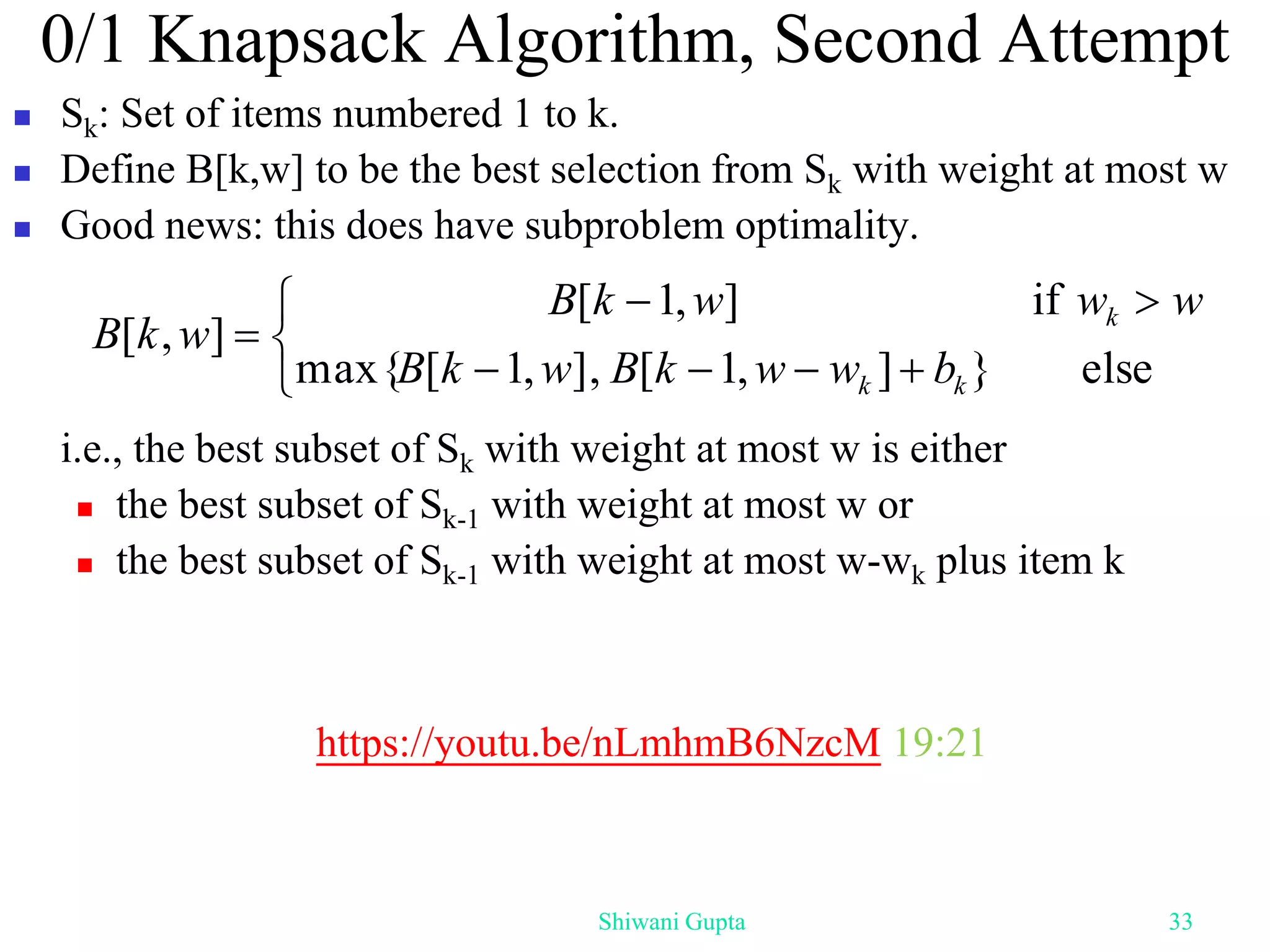 0/1 Knapsack Algorithm, Second Attempt
 Sk: Set of items numbered 1 to k.
 Define B[k,w] to be the best selection from Sk with weight at most w
 Good news: this does have subproblem optimality.
i.e., the best subset of Sk with weight at most w is either
 the best subset of Sk-1 with weight at most w or
 the best subset of Sk-1 with weight at most w-wk plus item k










else
}
]
,
1
[
],
,
1
[
max{
if
]
,
1
[
]
,
[
k
k
k
b
w
w
k
B
w
k
B
w
w
w
k
B
w
k
B
Shiwani Gupta 33
https://youtu.be/nLmhmB6NzcM 19:21
 