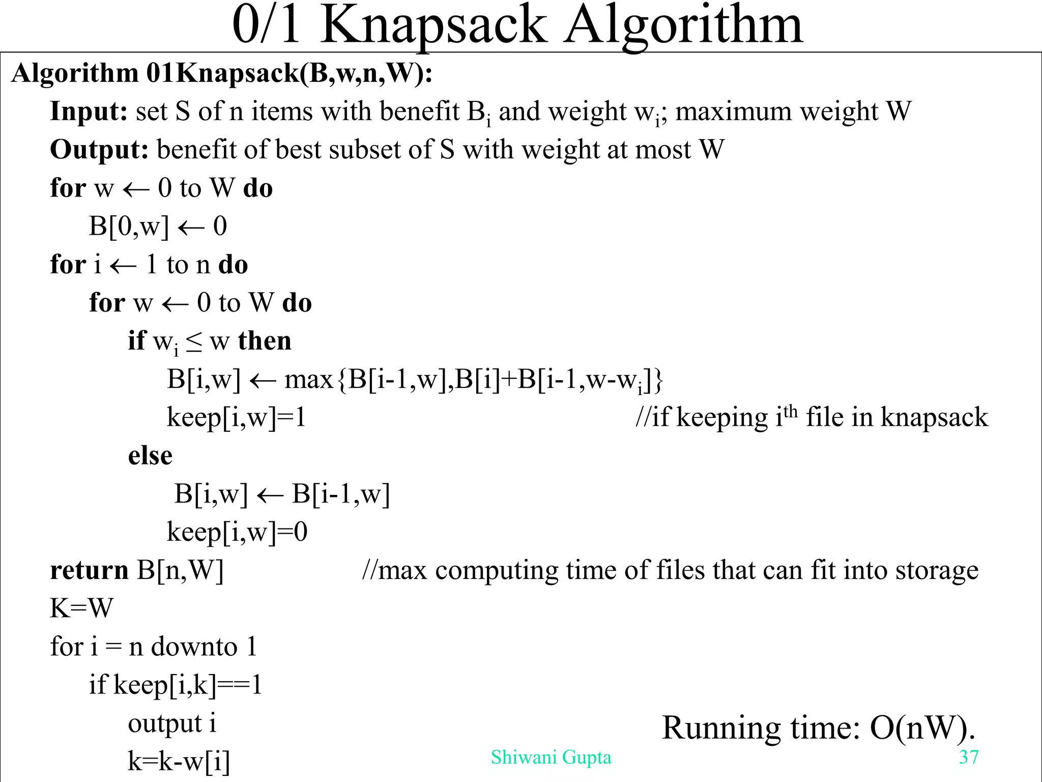0/1 Knapsack Algorithm
Algorithm 01Knapsack(B,w,n,W):
Input: set S of n items with benefit Bi and weight wi; maximum weight W
Output: benefit of best subset of S with weight at most W
for w  0 to W do
B[0,w]  0
for i  1 to n do
for w  0 to W do
if wi ≤ w then
B[i,w]  max{B[i-1,w],B[i]+B[i-1,w-wi]}
keep[i,w]=1 //if keeping ith file in knapsack
else
B[i,w]  B[i-1,w]
keep[i,w]=0
return B[n,W] //max computing time of files that can fit into storage
K=W
for i = n downto 1
if keep[i,k]==1
output i
k=k-w[i]
Running time: O(nW).
Shiwani Gupta 37
 