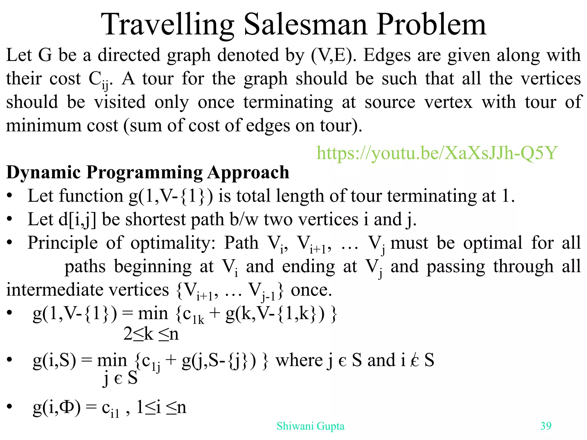 Travelling Salesman Problem
Let G be a directed graph denoted by (V,E). Edges are given along with
their cost Cij. A tour for the graph should be such that all the vertices
should be visited only once terminating at source vertex with tour of
minimum cost (sum of cost of edges on tour).
Dynamic Programming Approach
• Let function g(1,V-{1}) is total length of tour terminating at 1.
• Let d[i,j] be shortest path b/w two vertices i and j.
• Principle of optimality: Path Vi, Vi+1, … Vj must be optimal for all
paths beginning at Vi and ending at Vj and passing through all
intermediate vertices {Vi+1, … Vj-1} once.
• g(1,V-{1}) = min {c1k + g(k,V-{1,k}) }
• g(i,S) = min {c1j + g(j,S-{j}) } where j є S and i є S
• g(i,Ф) = ci1 , 1≤i ≤n
2≤k ≤n
j є S
Shiwani Gupta 39
https://youtu.be/XaXsJJh-Q5Y
 