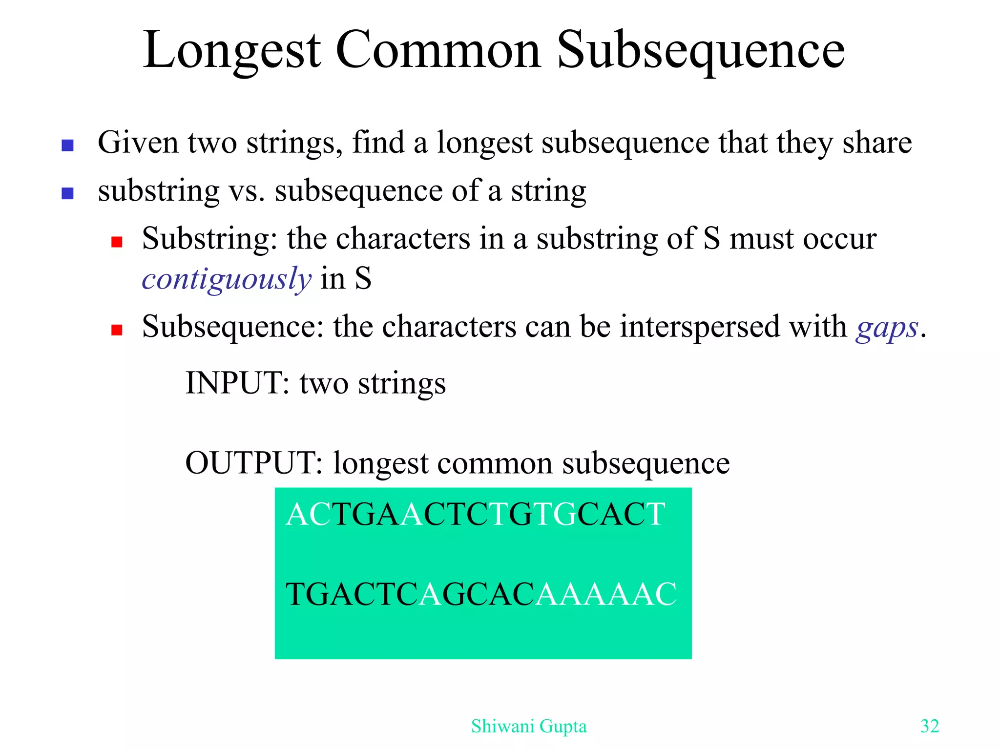 Longest Common Subsequence
 Given two strings, find a longest subsequence that they share
 substring vs. subsequence of a string
 Substring: the characters in a substring of S must occur
contiguously in S
 Subsequence: the characters can be interspersed with gaps.
INPUT: two strings
OUTPUT: longest common subsequence
ACTGAACTCTGTGCACT
TGACTCAGCACAAAAAC
Shiwani Gupta 32
 