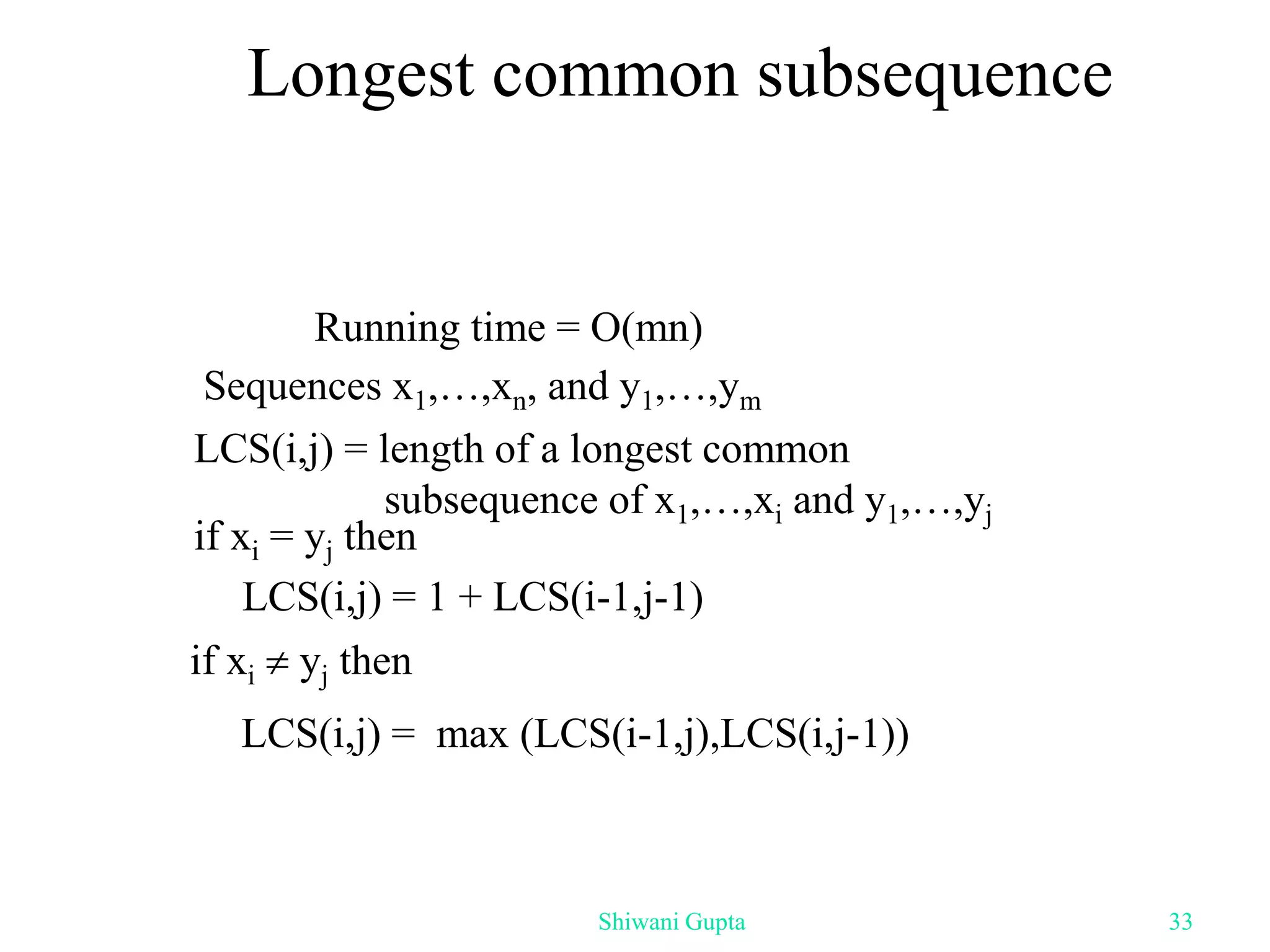 Longest common subsequence
Sequences x1,…,xn, and y1,…,ym
LCS(i,j) = length of a longest common
subsequence of x1,…,xi and y1,…,yj
if xi  yj then
LCS(i,j) = max (LCS(i-1,j),LCS(i,j-1))
if xi = yj then
LCS(i,j) = 1 + LCS(i-1,j-1)
Running time = O(mn)
Shiwani Gupta 33
 
