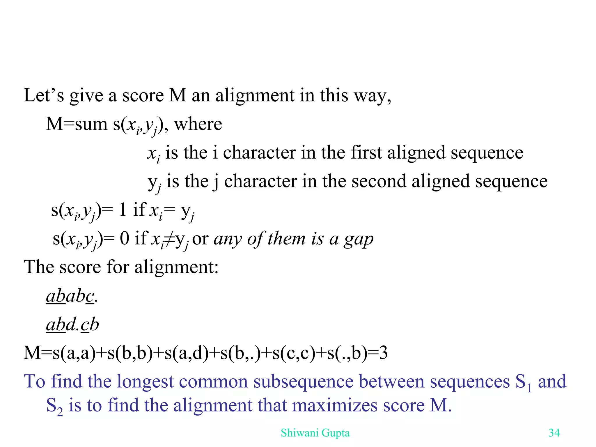 Let’s give a score M an alignment in this way,
M=sum s(xi,yj), where
xi is the i character in the first aligned sequence
yj is the j character in the second aligned sequence
s(xi,yj)= 1 if xi= yj
s(xi,yj)= 0 if xi≠yj or any of them is a gap
The score for alignment:
ababc.
abd.cb
M=s(a,a)+s(b,b)+s(a,d)+s(b,.)+s(c,c)+s(.,b)=3
To find the longest common subsequence between sequences S1 and
S2 is to find the alignment that maximizes score M.
Shiwani Gupta 34
 