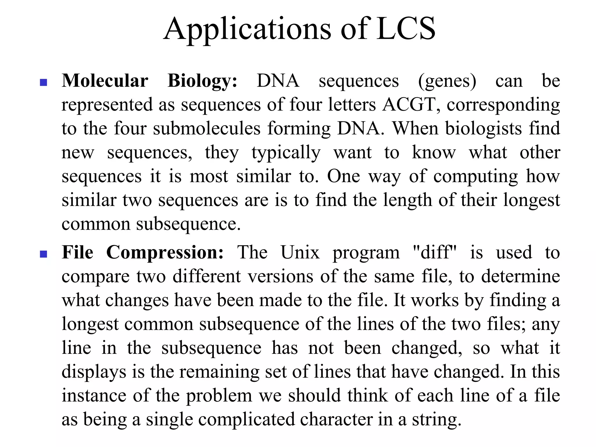 Applications of LCS
 Molecular Biology: DNA sequences (genes) can be
represented as sequences of four letters ACGT, corresponding
to the four submolecules forming DNA. When biologists find
new sequences, they typically want to know what other
sequences it is most similar to. One way of computing how
similar two sequences are is to find the length of their longest
common subsequence.
 File Compression: The Unix program "diff" is used to
compare two different versions of the same file, to determine
what changes have been made to the file. It works by finding a
longest common subsequence of the lines of the two files; any
line in the subsequence has not been changed, so what it
displays is the remaining set of lines that have changed. In this
instance of the problem we should think of each line of a file
as being a single complicated character in a string.
 