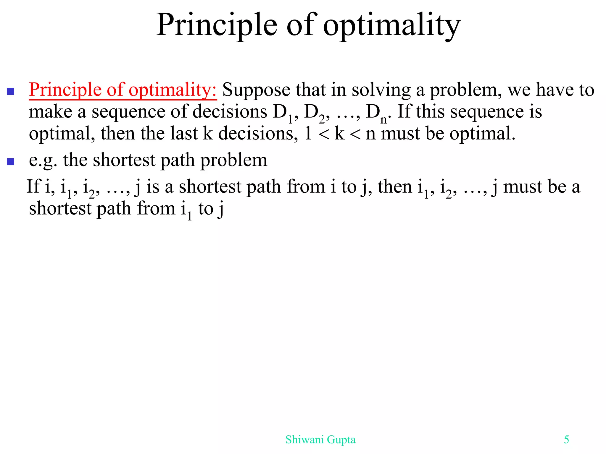 Principle of optimality
 Principle of optimality: Suppose that in solving a problem, we have to
make a sequence of decisions D1, D2, …, Dn. If this sequence is
optimal, then the last k decisions, 1  k  n must be optimal.
 e.g. the shortest path problem
If i, i1, i2, …, j is a shortest path from i to j, then i1, i2, …, j must be a
shortest path from i1 to j
Shiwani Gupta 5
 