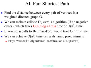All Pair Shortest Path
 Find the distance between every pair of vertices in a
weighted directed graph G.
 We can make n calls to Dijkstra’s algorithm (if no negative
edges), which takes O(n(nlog n+m)) time or O(n3) time.
 Likewise, n calls to Bellman-Ford would take O(n2m) time.
 We can achieve O(n3) time using dynamic programming
 Floyd Warshall’s Algorithm (Generalization of Dijkstra’s)
Shiwani Gupta 19
 