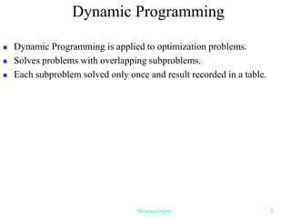 Dynamic Programming
 Dynamic Programming is applied to optimization problems.
 Solves problems with overlapping subproblems.
 Each subproblem solved only once and result recorded in a table.
Shiwani Gupta 2
 