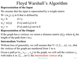 Floyd Warshall’s Algorithm
Representation of the Input
We assume that the input is represented by a weight matrix
W= (wij); i,j in E that is defined by
wij= 0 if i=j
wij= w(i,j) if ij and (i,j) in E
wij=  if ij and (i,j) not in E
Representation of the Output
If the graph has n vertices, we return a distance matrix (dij), where dij the
length of the path from i to j.
Intermediate Vertices
Without loss of generality, we will assume that V={1,2,…,n}, i.e., that
the vertices of the graph are numbered from 1 to n.
Given a path p=(v1, v2,…, vm) in the graph, we will call the vertices vk
with index k in {2,…,m-1} the intermediate vertices of p.
Shiwani Gupta 20
 