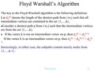 The key to the Floyd-Warshall algorithm is the following definition:
Let dij
(k) denote the length of the shortest path from i to j such that all
intermediate vertices are contained in the set {1,…,k}.
Consider a shortest path p from i to j such that the intermediate vertices
are from the set {1,…,k}.
 If the vertex k is not an intermediate vertex on p, then dij
(k) = dij
(k-1)
If the vertex k is an intermediate vertex on p, then dij
(k) = dik
(k-1) + dkj
(k-
1)
Interestingly, in either case, the subpaths contain merely nodes from
{1,…,k-1}.
Floyd Warshall’s Algorithm
Shiwani Gupta 21
 