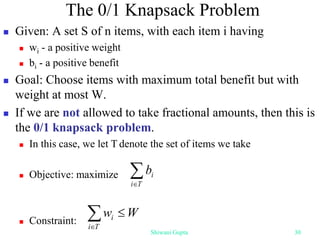 The 0/1 Knapsack Problem
 Given: A set S of n items, with each item i having
 wi - a positive weight
 bi - a positive benefit
 Goal: Choose items with maximum total benefit but with
weight at most W.
 If we are not allowed to take fractional amounts, then this is
the 0/1 knapsack problem.
 In this case, we let T denote the set of items we take
 Objective: maximize
 Constraint:

T
i
i
b



T
i
i W
w
Shiwani Gupta 30
 