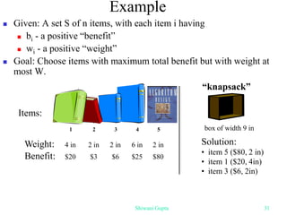  Given: A set S of n items, with each item i having
 bi - a positive “benefit”
 wi - a positive “weight”
 Goal: Choose items with maximum total benefit but with weight at
most W.
Example
Weight:
Benefit:
1 2 3 4 5
4 in 2 in 2 in 6 in 2 in
$20 $3 $6 $25 $80
Items:
box of width 9 in
Solution:
• item 5 ($80, 2 in)
• item 1 ($20, 4in)
• item 3 ($6, 2in)
“knapsack”
Shiwani Gupta 31
 