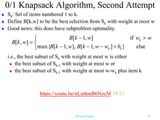 0/1 Knapsack Algorithm, Second Attempt
 Sk: Set of items numbered 1 to k.
 Define B[k,w] to be the best selection from Sk with weight at most w
 Good news: this does have subproblem optimality.
i.e., the best subset of Sk with weight at most w is either
 the best subset of Sk-1 with weight at most w or
 the best subset of Sk-1 with weight at most w-wk plus item k










else
}
]
,
1
[
],
,
1
[
max{
if
]
,
1
[
]
,
[
k
k
k
b
w
w
k
B
w
k
B
w
w
w
k
B
w
k
B
Shiwani Gupta 33
https://youtu.be/nLmhmB6NzcM 19:21
 