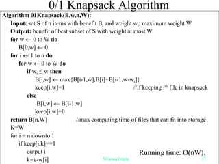 0/1 Knapsack Algorithm
Algorithm 01Knapsack(B,w,n,W):
Input: set S of n items with benefit Bi and weight wi; maximum weight W
Output: benefit of best subset of S with weight at most W
for w  0 to W do
B[0,w]  0
for i  1 to n do
for w  0 to W do
if wi ≤ w then
B[i,w]  max{B[i-1,w],B[i]+B[i-1,w-wi]}
keep[i,w]=1 //if keeping ith file in knapsack
else
B[i,w]  B[i-1,w]
keep[i,w]=0
return B[n,W] //max computing time of files that can fit into storage
K=W
for i = n downto 1
if keep[i,k]==1
output i
k=k-w[i]
Running time: O(nW).
Shiwani Gupta 37
 