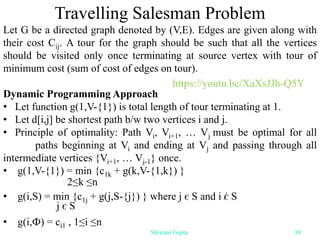 Travelling Salesman Problem
Let G be a directed graph denoted by (V,E). Edges are given along with
their cost Cij. A tour for the graph should be such that all the vertices
should be visited only once terminating at source vertex with tour of
minimum cost (sum of cost of edges on tour).
Dynamic Programming Approach
• Let function g(1,V-{1}) is total length of tour terminating at 1.
• Let d[i,j] be shortest path b/w two vertices i and j.
• Principle of optimality: Path Vi, Vi+1, … Vj must be optimal for all
paths beginning at Vi and ending at Vj and passing through all
intermediate vertices {Vi+1, … Vj-1} once.
• g(1,V-{1}) = min {c1k + g(k,V-{1,k}) }
• g(i,S) = min {c1j + g(j,S-{j}) } where j є S and i є S
• g(i,Ф) = ci1 , 1≤i ≤n
2≤k ≤n
j є S
Shiwani Gupta 39
https://youtu.be/XaXsJJh-Q5Y
 