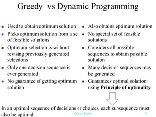 Greedy vs Dynamic Programming
 Used to obtain optimum solution
 Picks optimum solution from a set
of feasible solutions
 Optimum selection is without
revising previously generated
selections
 Only one decision sequence is
ever generated
 No guarantee of getting optimum
solution
 Also obtains optimum solution
 No special set of feasible
solutions
 Considers all possible
sequences to obtain possible
solution
 Many decision sequences may
be generated
 Guarantees optimal solution
using Principle of optimality
In an optimal sequence of decisions or choices, each subsequence must
also be optimal. Shiwani Gupta 4
 