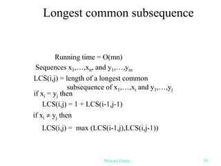 Longest common subsequence
Sequences x1,…,xn, and y1,…,ym
LCS(i,j) = length of a longest common
subsequence of x1,…,xi and y1,…,yj
if xi  yj then
LCS(i,j) = max (LCS(i-1,j),LCS(i,j-1))
if xi = yj then
LCS(i,j) = 1 + LCS(i-1,j-1)
Running time = O(mn)
Shiwani Gupta 33
 