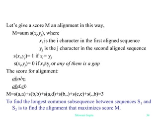 Let’s give a score M an alignment in this way,
M=sum s(xi,yj), where
xi is the i character in the first aligned sequence
yj is the j character in the second aligned sequence
s(xi,yj)= 1 if xi= yj
s(xi,yj)= 0 if xi≠yj or any of them is a gap
The score for alignment:
ababc.
abd.cb
M=s(a,a)+s(b,b)+s(a,d)+s(b,.)+s(c,c)+s(.,b)=3
To find the longest common subsequence between sequences S1 and
S2 is to find the alignment that maximizes score M.
Shiwani Gupta 34
 