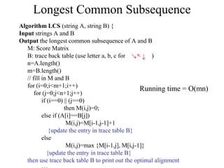 Longest Common Subsequence
Algorithm LCS (string A, string B) {
Input strings A and B
Output the longest common subsequence of A and B
M: Score Matrix
B: trace back table (use letter a, b, c for )
n=A.length()
m=B.length()
// fill in M and B
for (i=0;i<m+1;i++)
for (j=0;j<n+1;j++)
if (i==0) || (j==0)
then M(i,j)=0;
else if (A[i]==B[j])
M(i,j)=M[i-1,j-1]+1
{update the entry in trace table B}
else
M(i,j)=max {M[i-1,j], M[i,j-1]}
{update the entry in trace table B}
then use trace back table B to print out the optimal alignment
Running time = O(mn)
 