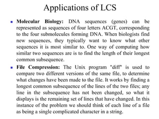 Applications of LCS
 Molecular Biology: DNA sequences (genes) can be
represented as sequences of four letters ACGT, corresponding
to the four submolecules forming DNA. When biologists find
new sequences, they typically want to know what other
sequences it is most similar to. One way of computing how
similar two sequences are is to find the length of their longest
common subsequence.
 File Compression: The Unix program "diff" is used to
compare two different versions of the same file, to determine
what changes have been made to the file. It works by finding a
longest common subsequence of the lines of the two files; any
line in the subsequence has not been changed, so what it
displays is the remaining set of lines that have changed. In this
instance of the problem we should think of each line of a file
as being a single complicated character in a string.
 