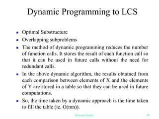 Dynamic Programming to LCS
 Optimal Substructure
 Overlapping subproblems
 The method of dynamic programming reduces the number
of function calls. It stores the result of each function call so
that it can be used in future calls without the need for
redundant calls.
 In the above dynamic algorithm, the results obtained from
each comparison between elements of X and the elements
of Y are stored in a table so that they can be used in future
computations.
 So, the time taken by a dynamic approach is the time taken
to fill the table (ie. O(mn)).
Shiwani Gupta 39
 