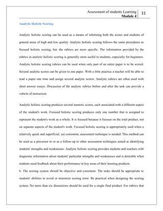Assessment of students Learning
Module 4

211

Analytic Holistic Scoring

Analytic holistic scoring can be used as a means of informing both the scorer and students of
general areas of high and low quality. Analytic holistic scoring follows the same procedures as
focused holistic scoring, but. the rubrics are more specific. The information provided by the
rubrics in analytic holistic scoring is generally more useful to students, especially for beginners.
Analytic holistic scoring rubrics can be used when only part of an entire paper is to be scored.
Several analytic scores can be given to one paper. With a little practice a teacher will be able to
read a paper one time and assign several analytic scores. Analytic rubrics are often used with
short answer essays. Discussion of the analytic rubrics before and after the task can provide a
vehicle of instruction.

Analytic holistic scoring produces several numeric scores, each associated with a different aspect
of the student's work. Focused holistic scoring produces only one number that is assigned to
represent the student's work as a whole. It is focused because it focuses on the total product, not
on separate aspects of the student's work. Focused holistic scoring is appropriately used when a
relatively quick and superficial, yet consistent, assessment technique is needed. This method can
be used as a precursor to or as a follow-up to other assessment techniques aimed at identifying
students' strengths and weaknesses. Analytic holistic scoring provides students and teachers with
diagnostic information about students' particular strengths and weaknesses and is desirable when
students need feedback about their performance in key areas of their learning products.
6. The scoring system should be objective and consistent. The tasks should be appropriate to
students' abilities to avoid or minimize scoring error. Be practical when designing the scoring
system. No more than six dimensions should be used for a single final product. For rubrics that

 