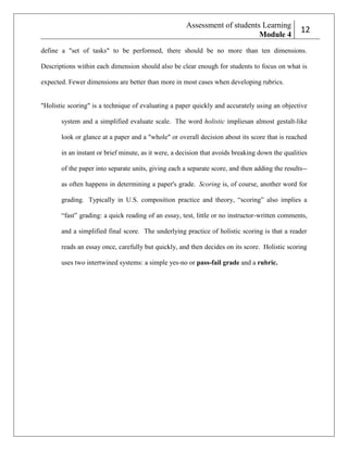 Assessment of students Learning
Module 4

212

define a "set of tasks" to be performed, there should be no more than ten dimensions.
Descriptions within each dimension should also be clear enough for students to focus on what is
expected. Fewer dimensions are better than more in most cases when developing rubrics.

"Holistic scoring" is a technique of evaluating a paper quickly and accurately using an objective
system and a simplified evaluate scale. The word holistic impliesan almost gestalt-like
look or glance at a paper and a "whole" or overall decision about its score that is reached
in an instant or brief minute, as it were, a decision that avoids breaking down the qualities
of the paper into separate units, giving each a separate score, and then adding the results-as often happens in determining a paper's grade. Scoring is, of course, another word for
grading. Typically in U.S. composition practice and theory, ―scoring‖ also implies a
―fast‖ grading: a quick reading of an essay, test, little or no instructor-written comments,
and a simplified final score. The underlying practice of holistic scoring is that a reader
reads an essay once, carefully but quickly, and then decides on its score. Holistic scoring
uses two intertwined systems: a simple yes-no or pass-fail grade and a rubric.

 