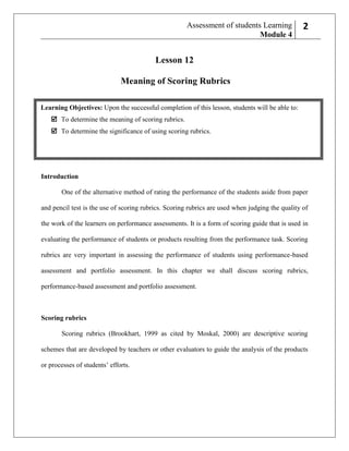 Assessment of students Learning
Module 4

22

Lesson 12
Meaning of Scoring Rubrics
Learning Objectives: Upon the successful completion of this lesson, students will be able to:
 To determine the meaning of scoring rubrics.
 To determine the significance of using scoring rubrics.

Introduction
One of the alternative method of rating the performance of the students aside from paper
and pencil test is the use of scoring rubrics. Scoring rubrics are used when judging the quality of
the work of the learners on performance assessments. It is a form of scoring guide that is used in
evaluating the performance of students or products resulting from the performance task. Scoring
rubrics are very important in assessing the performance of students using performance-based
assessment and portfolio assessment. In this chapter we shall discuss scoring rubrics,
performance-based assessment and portfolio assessment.

Scoring rubrics
Scoring rubrics (Brookhart, 1999 as cited by Moskal, 2000) are descriptive scoring
schemes that are developed by teachers or other evaluators to guide the analysis of the products
or processes of students’ efforts.

 