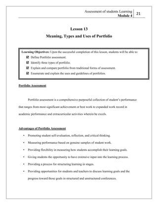 Assessment of students Learning
Module 4

2
21

Lesson 13
Meaning, Types and Uses of Portfolio

Learning Objectives: Upon the successful completion of this lesson, students will be able to:
 Define Portfolio assessment.
 Identify three types of portfolio.
 Explain and compare portfolio from traditional forms of assessment.
 Enumerate and explain the uses and guidelines of portfolios.

Portfolio Assessment

Portfolio assessment is a comprehensive purposeful collection of student’s performance
that ranges from most significant achievement or best work to expanded work record in
academic performance and extracurricular activities wherein he excels.

Advantages of Portfolio Assessment
•

Promoting student self-evaluation, reflection, and critical thinking.

•

Measuring performance based on genuine samples of student work.

•

Providing flexibility in measuring how students accomplish their learning goals.

•

Giving students the opportunity to have extensive input into the learning process.

•

Providing a process for structuring learning in stages.

•

Providing opportunities for students and teachers to discuss learning goals and the
progress toward those goals in structured and unstructured conferences.

 