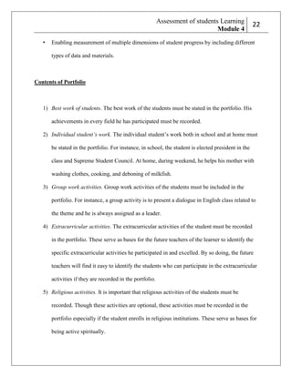 Assessment of students Learning
Module 4
•

222

Enabling measurement of multiple dimensions of student progress by including different
types of data and materials.

Contents of Portfolio

1) Best work of students. The best work of the students must be stated in the portfolio. His
achievements in every field he has participated must be recorded.
2) Individual student’s work. The individual student’s work both in school and at home must
be stated in the portfolio. For instance, in school, the student is elected president in the
class and Supreme Student Council. At home, during weekend, he helps his mother with
washing clothes, cooking, and deboning of milkfish.
3) Group work activities. Group work activities of the students must be included in the
portfolio. For instance, a group activity is to present a dialogue in English class related to
the theme and he is always assigned as a leader.
4) Extracurricular activities. The extracurricular activities of the student must be recorded
in the portfolio. These serve as bases for the future teachers of the learner to identify the
specific extracurricular activities he participated in and excelled. By so doing, the future
teachers will find it easy to identify the students who can participate in the extracurricular
activities if they are recorded in the portfolio.
5) Religious activities. It is important that religious activities of the students must be
recorded. Though these activities are optional, these activities must be recorded in the
portfolio especially if the student enrolls in religious institutions. These serve as bases for
being active spiritually.

 
