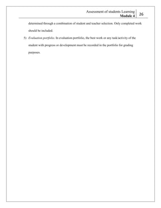Assessment of students Learning
Module 4

226

determined through a combination of student and teacher selection. Only completed work
should be included.
5) Evaluation portfolio. In evaluation portfolio, the best work or any task/activity of the
student with progress or development must be recorded in the portfolio for grading
purposes.

 