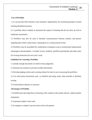 Assessment of students Learning
Module 4

2
28

Uses of Portfolio
1.) It can provide both formative and summative opportunities for monitoring progress toward
reaching identified outcomes.
2.) A portfolio allows students to document the aspects of learning that do not show up well in
traditional assessments.
3.) Portfolios may also be used to facilitate communication between teachers and parents
regarding their child’s achievement and progress in a certain period of time.
4.) Portfolios may be assembled for combination of purposes such as instructional enhancement
and progress documentation. A teacher reviews students’ portfolios periodically and make notes
for revising instruction for next year’s used.
Guidelines for Assessing Portfolios
1.) include enough documents on which to base judgement.
2.) Structure the contents to provide scorable information.
3.) Develop judging criteria and a scoring scheme for rates to use in assessing the portfolios.
4.) Use observation instruments such as checklist and rating scales when possible to facilitate
scoring.
5.) Used trained evaluators or assessors.
Advantages of Portfolio
1.) Portfolio provides legal basis of learning of the student to the teacher-adviser, subject-teacher
and parents.
2.) It presents student’s best work.
3.) It compares a student’s previous best work to his parents.

 